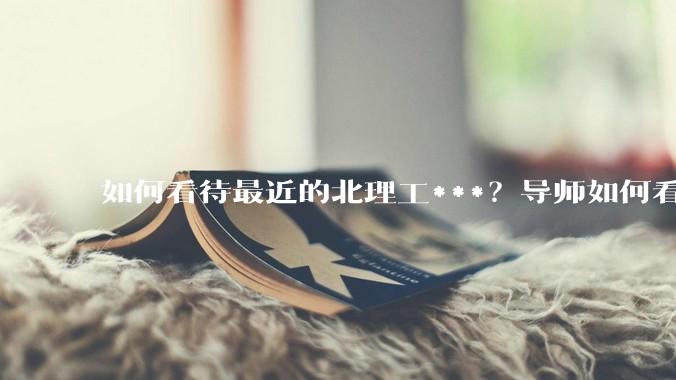 如何看待最近的北理工***？导师如何看待？