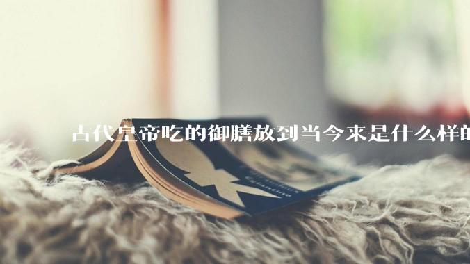 古代皇帝吃的御膳放到当今来是什么样的水平？